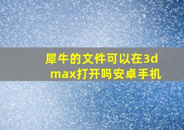 犀牛的文件可以在3dmax打开吗安卓手机