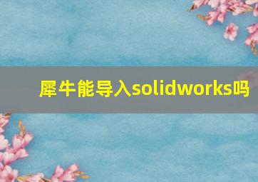 犀牛能导入solidworks吗