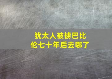 犹太人被掳巴比伦七十年后去哪了