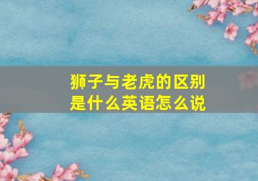 狮子与老虎的区别是什么英语怎么说