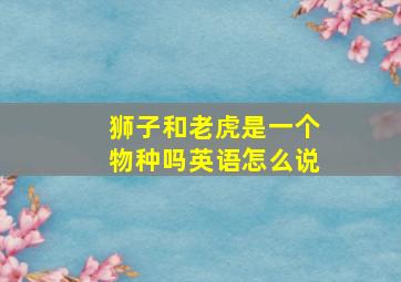 狮子和老虎是一个物种吗英语怎么说