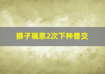 狮子瑞恩2次下种兽交