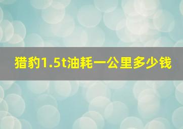 猎豹1.5t油耗一公里多少钱