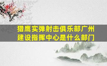 猎鹰实弹射击俱乐部广州建设指挥中心是什么部门