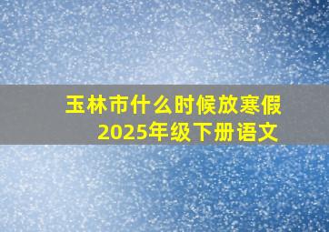 玉林市什么时候放寒假2025年级下册语文