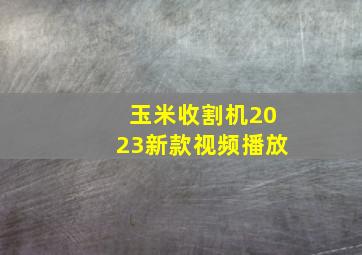 玉米收割机2023新款视频播放