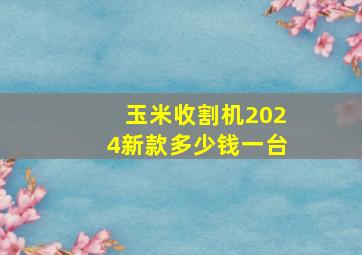 玉米收割机2024新款多少钱一台