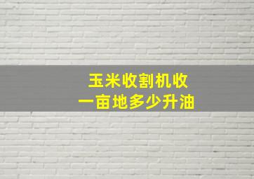 玉米收割机收一亩地多少升油