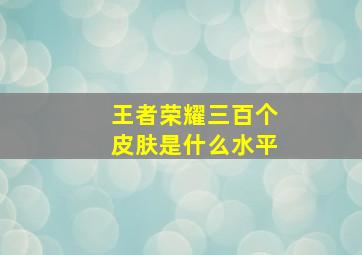 王者荣耀三百个皮肤是什么水平