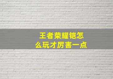 王者荣耀铠怎么玩才厉害一点