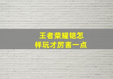 王者荣耀铠怎样玩才厉害一点