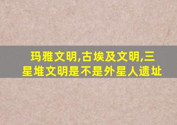 玛雅文明,古埃及文明,三星堆文明是不是外星人遗址