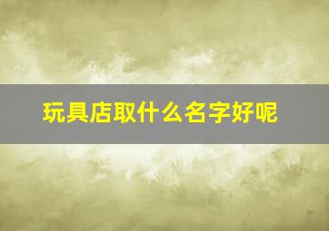 玩具店取什么名字好呢