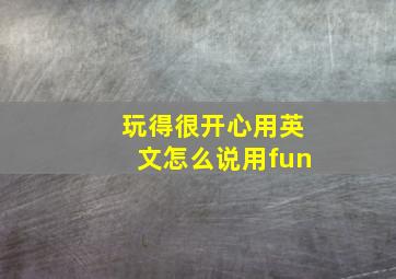 玩得很开心用英文怎么说用fun