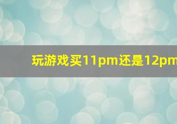 玩游戏买11pm还是12pm