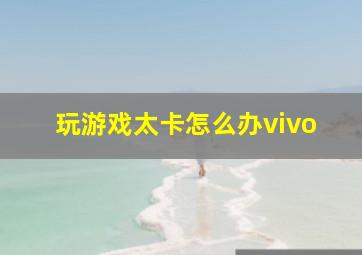 玩游戏太卡怎么办vivo