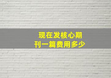 现在发核心期刊一篇费用多少