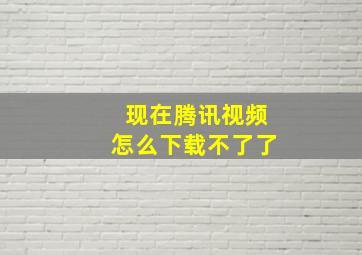 现在腾讯视频怎么下载不了了