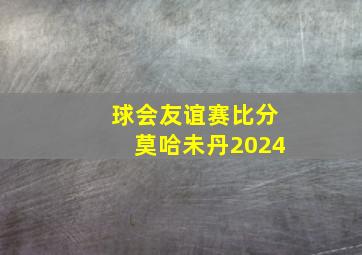 球会友谊赛比分莫哈未丹2024