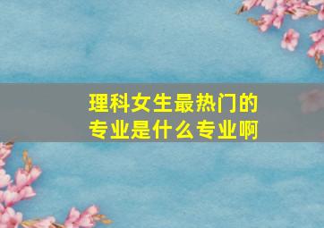 理科女生最热门的专业是什么专业啊