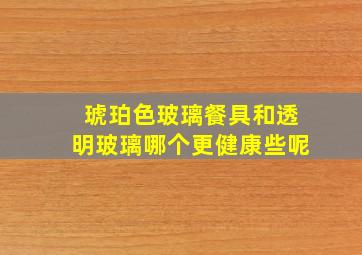 琥珀色玻璃餐具和透明玻璃哪个更健康些呢