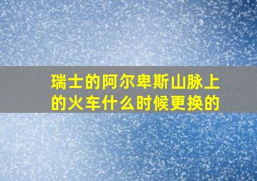 瑞士的阿尔卑斯山脉上的火车什么时候更换的