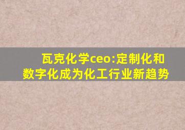 瓦克化学ceo:定制化和数字化成为化工行业新趋势