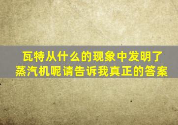 瓦特从什么的现象中发明了蒸汽机呢请告诉我真正的答案