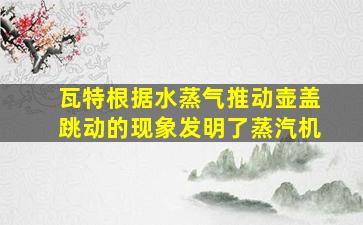 瓦特根据水蒸气推动壶盖跳动的现象发明了蒸汽机