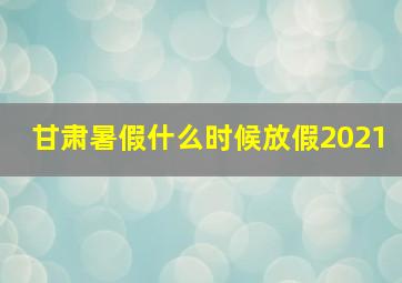 甘肃暑假什么时候放假2021