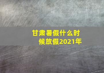 甘肃暑假什么时候放假2021年