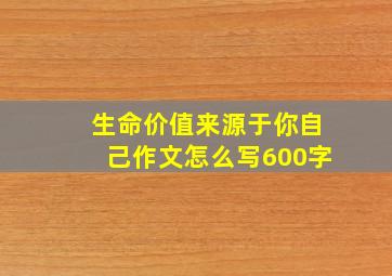 生命价值来源于你自己作文怎么写600字