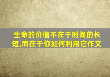 生命的价值不在于时间的长短,而在于你如何利用它作文