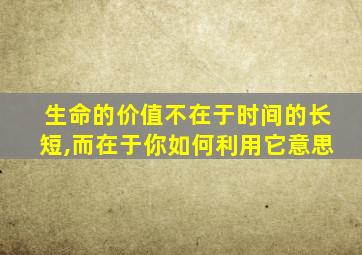 生命的价值不在于时间的长短,而在于你如何利用它意思