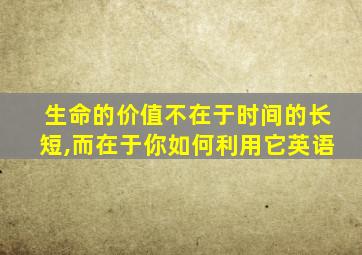 生命的价值不在于时间的长短,而在于你如何利用它英语