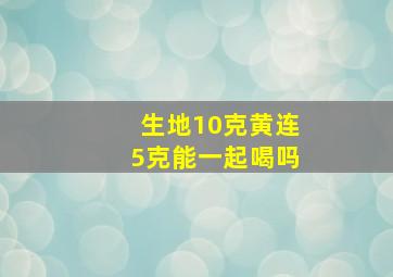 生地10克黄连5克能一起喝吗