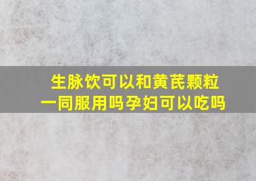 生脉饮可以和黄芪颗粒一同服用吗孕妇可以吃吗