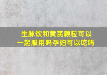 生脉饮和黄芪颗粒可以一起服用吗孕妇可以吃吗