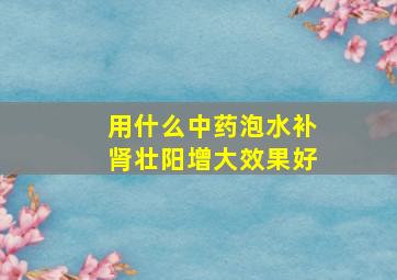 用什么中药泡水补肾壮阳增大效果好