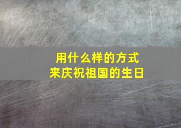 用什么样的方式来庆祝祖国的生日