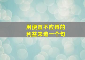 用便宜不应得的利益来造一个句