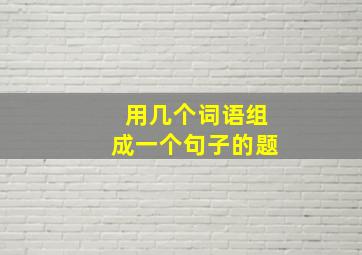 用几个词语组成一个句子的题