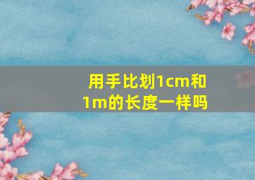 用手比划1cm和1m的长度一样吗