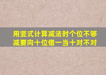 用竖式计算减法时个位不够减要向十位借一当十对不对