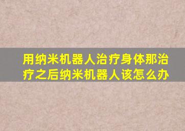 用纳米机器人治疗身体那治疗之后纳米机器人该怎么办