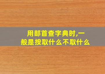 用部首查字典时,一般是按取什么不取什么