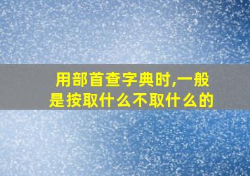 用部首查字典时,一般是按取什么不取什么的