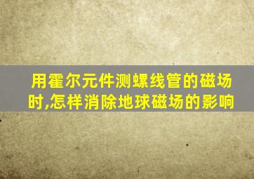 用霍尔元件测螺线管的磁场时,怎样消除地球磁场的影响