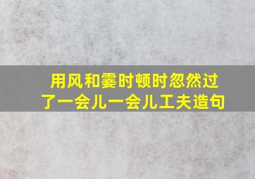 用风和霎时顿时忽然过了一会儿一会儿工夫造句