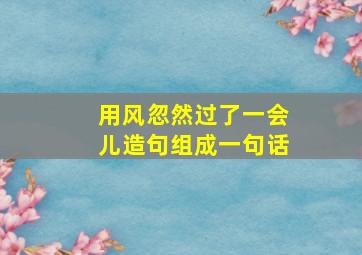 用风忽然过了一会儿造句组成一句话